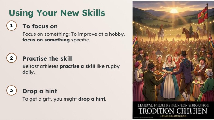 Using Your New Skills1 To focus on. Focus on something: To improve at a hobby, focus on something specific.2 Practise the skill. Belfast athletes practise a skill like rugby daily.3 Drop a hint. To get a gift, you might drop a hint.
