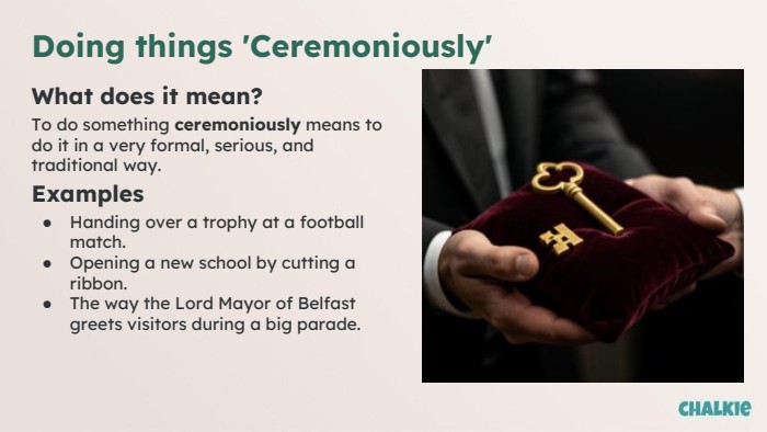 Doing things 'Ceremoniously'What does it mean?To do something ceremoniously means to do it in a very formal, serious, and traditional way. Examples. Handing over a trophy at a football match. Opening a new school by cutting a ribbon. The way the Lord Mayor of Belfast greets visitors during a big parade.