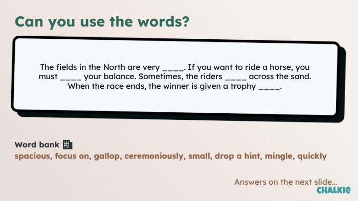 Can you use the words?The fields in the North are very ____. If you want to ride a horse, you must ____ your balance. Sometimes, the riders ____ across the sand. When the race ends, the winner is given a trophy ____. Word bank 🏦​spacious, focus on, gallop, ceremoniously, small, drop a hint, mingle, quickly. Answers on the next slide...