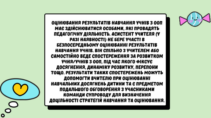 Оцінювання результатів навчання учнів з ООП має здійснюватися особами, які провадять педагогічну діяльність. Асистент учителя (у разі наявності) не бере участі в безпосередньому оцінюванні результатів навчання учнів. Він спільно з учителем або самостійно веде спостереження за розвитком учня/учнів з ООП, під час якого фіксує досягнення, динаміку розвитку, перепони тощо. Результати таких спостережень можуть допомогти вчителю при оцінюванні навчальних досягнень дитини та є предметом подальшого обговорення з учасниками команди супроводу для визначення доцільності стратегій навчання та оцінювання.