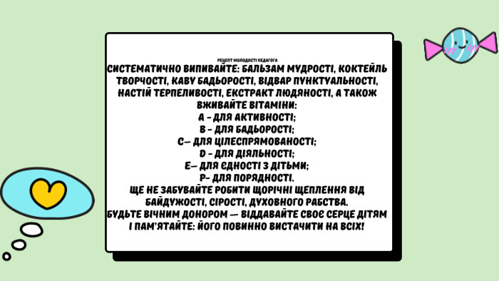  Рецепт молодості педагога. Систематично випивайте: бальзам мудрості, коктейль творчості, каву бадьорості, відвар пунктуальності, настій терпеливості, екстракт людяності, а також вживайте вітаміни: А - для активності;В - для бадьорості;С– для цілеспрямованості;D - для діяльності;E– для єдності з дітьми;Р- для порядності. Ще не забувайте робити щорічні щеплення від байдужості, сірості, духовного рабства. Будьте вічним донором — віддавайте своє серце дітям і пам’ятайте: його повинно вистачити на всіх!