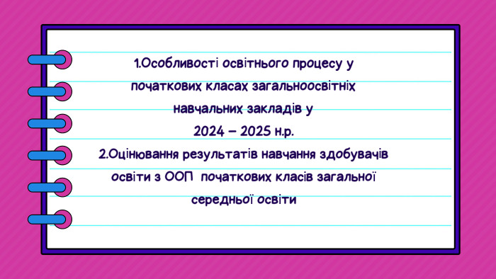 1. Особливості освітнього процесу упочаткових класах загальноосвітніх навчальних закладів у2024 – 2025 н.р. 2. Оцінювання результатів навчання здобувачів освіти з ООП початкових класів загальної середньої освіти