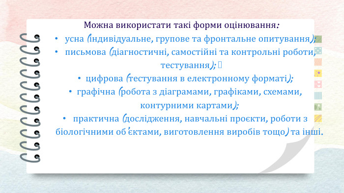Можна використати такі форми оцінювання: усна (індивідуальне, групове та фронтальне опитування); письмова (діагностичні, самостійні та контрольні роботи, тестування); цифрова (тестування в електронному форматі); графічна (робота з діаграмами, графіками, схемами, контурними картами); практична (дослідження, навчальні проєкти, роботи з біологічними об’єктами, виготовлення виробів тощо) та інші.
