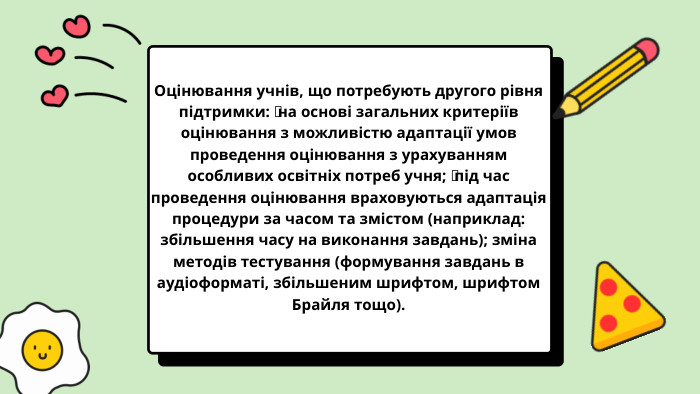 Оцінювання учнів, що потребують другого рівня підтримки:  на основі загальних критеріїв оцінювання з можливістю адаптації умов проведення оцінювання з урахуванням особливих освітніх потреб учня;  під час проведення оцінювання враховуються адаптація процедури за часом та змістом (наприклад: збільшення часу на виконання завдань); зміна методів тестування (формування завдань в аудіоформаті, збільшеним шрифтом, шрифтом Брайля тощо).