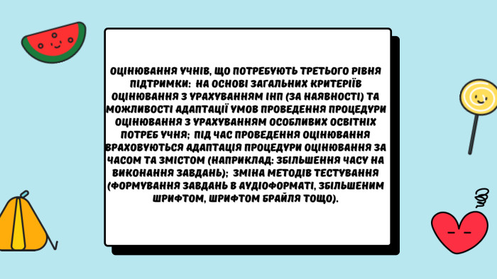 Оцінювання учнів, що потребують третього рівня підтримки:  на основі загальних критеріїв оцінювання з урахуванням ІНП (за наявності) та можливості адаптації умов проведення процедури оцінювання з урахуванням особливих освітніх потреб учня;  під час проведення оцінювання враховуються адаптація процедури оцінювання за часом та змістом (наприклад: збільшення часу на виконання завдань);  зміна методів тестування (формування завдань в аудіоформаті, збільшеним шрифтом, шрифтом Брайля тощо).