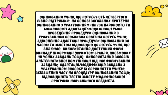 Оцінювання учнів, що потребують четвертого рівня підтримки:  на основі загальних критеріїв оцінювання з урахуванням ІНП (за наявності) та можливості адаптації/модифікації умов проведення процедури оцінювання з урахуванням особливих освітніх потреб учня;  здійснення адаптації процедури оцінювання за часом та змістом відповідно до потреб учня, що включає:  використання доступних форм викладу інформації (шрифтом Брайля, письмових чи усних завдань тощо);  використання засобів альтернативної комунікації під час формування завдань;  адаптація/модифікація завдань з урахуванням способу їх сприйняття учнем;  збільшення часу на процедуру оцінювання тощо;  відповідність тестів змісту модифікованої програми навчального предмета.