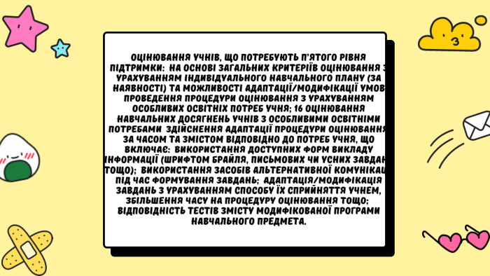 Оцінювання учнів, що потребують п’ятого рівня підтримки:  на основі загальних критеріїв оцінювання з урахуванням індивідуального навчального плану (за наявності) та можливості адаптації/модифікації умов проведення процедури оцінювання з урахуванням особливих освітніх потреб учня; 16 ОЦІНЮВАННЯ НАВЧАЛЬНИХ ДОСЯГНЕНЬ УЧНІВ З ОСОБЛИВИМИ ОСВІТНІМИ ПОТРЕБАМИ  здійснення адаптації процедури оцінювання за часом та змістом відповідно до потреб учня, що включає:  використання доступних форм викладу інформації (шрифтом Брайля, письмових чи усних завдань тощо);  використання засобів альтернативної комунікації під час формування завдань;  адаптація/модифікація завдань з урахуванням способу їх сприйняття учнем, збільшення часу на процедуру оцінювання тощо;  відповідність тестів змісту модифікованої програми навчального предмета.