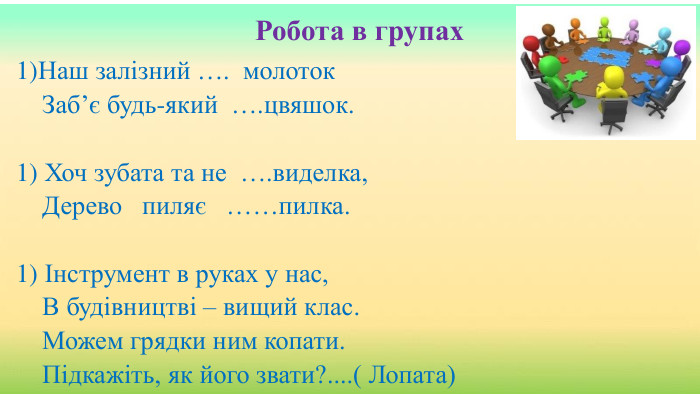 Робота в групах. Наш залізний …. молоток. Заб’є будь-який ….цвяшок.  Хоч зубата та не ….виделка,Дерево пиляє ……пилка.  Інструмент в руках у нас,В будівництві – вищий клас. Можем грядки ним копати. Підкажіть, як його звати?....( Лопата)