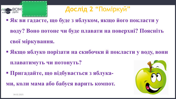 26.11.2024 Дослід 2 “Поміркуй”Як ви гадаєте, що буде з яблуком, якщо його покласти у воду? Воно потоне чи буде плавати на поверхні? Поясніть свої міркування. Якщо яблуко порізати на скибочки й покласти у воду, вони плаватимуть чи потонуть?Пригадайте, що відбувається з яблука-ми, коли мама або бабуся варить компот.