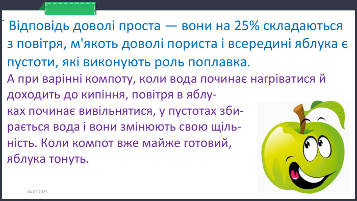 26.11.2024 Відповідь доволі проста — вони на 25% складаються з повітря, м'якоть доволі пориста і всередині яблука є пустоти, які виконують роль поплавка. А при варінні компоту, коли вода починає нагріватися й доходить до кипіння, повітря в яблу-ках починає вивільнятися, у пустотах зби-рається вода і вони змінюють свою щіль-ність. Коли компот вже майже готовий, яблука тонуть.
