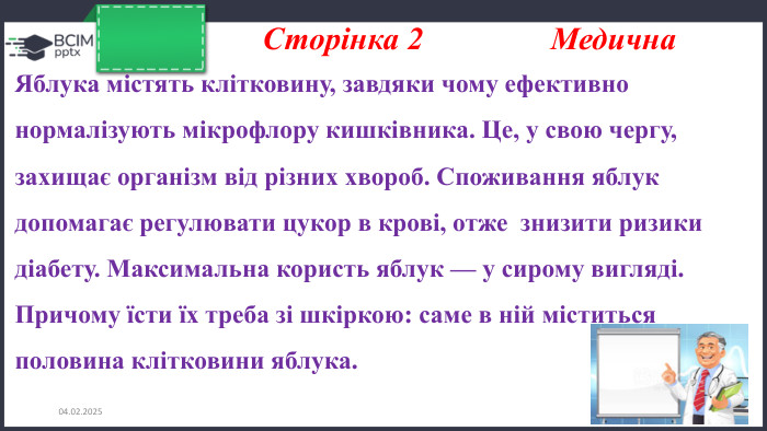 26.11.2024 Сторінка 2 Медична Яблука містять клітковину, завдяки чому ефективно нормалізують мікрофлору кишківника. Це, у свою чергу, захищає організм від різних хвороб. Споживання яблук допомагає регулювати цукор в крові, отже знизити ризики діабету. Максимальна користь яблук — у сирому вигляді. Причому їсти їх треба зі шкіркою: саме в ній міститься половина клітковини яблука. 