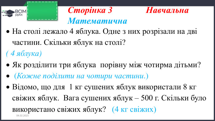 26.11.2024 Сторінка 3 Навчальна. Математична. На столі лежало 4 яблука. Одне з них розрізали на дві частини. Скільки яблук на столі?( 4 яблука)Як розділити три яблука порівну між чотирма дітьми? (Кожне поділити на чотири частини.)Відомо, що для 1 кг сушених яблук використали 8 кг свіжих яблук. Вага сушених яблук – 500 г. Скільки було використано свіжих яблук? (4 кг свіжих)