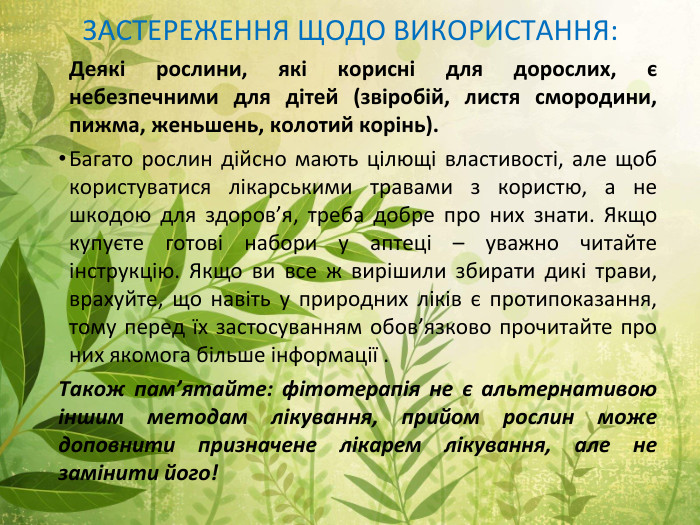 ЗАСТЕРЕЖЕННЯ ЩОДО ВИКОРИСТАННЯ:	Деякі рослини, які корисні для дорослих, є небезпечними для дітей (звіробій, листя смородини, пижма, женьшень, колотий корінь). Багато рослин дійсно мають цілющі властивості, але щоб користуватися лікарськими травами з користю, а не шкодою для здоров’я, треба добре про них знати. Якщо купуєте готові набори у аптеці – уважно читайте інструкцію. Якщо ви все ж вирішили збирати дикі трави, врахуйте, що навіть у природних ліків є протипоказання, тому перед їх застосуванням обов’язково прочитайте про них якомога більше інформації . Також пам’ятайте: фітотерапія не є альтернативою іншим методам лікування, прийом рослин може доповнити призначене лікарем лікування, але не замінити його!