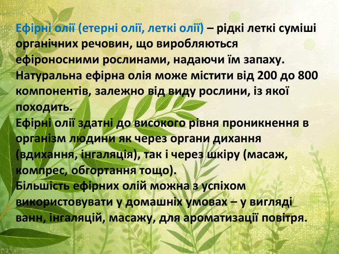 Ефірні олії (етерні олії, леткі олії) – рідкі леткі суміші органічних речовин, що виробляються ефіроносними рослинами, надаючи їм запаху. Натуральна ефірна олія може містити від 200 до 800 компонентів, залежно від виду рослини, із якої походить. Ефірні олії здатні до високого рівня проникнення в організм людини як через органи дихання (вдихання, інгаляція), так і через шкіру (масаж, компрес, обгортання тощо). Більшість ефірних олій можна з успіхом використовувати у домашніх умовах – у вигляді ванн, інгаляцій, масажу, для ароматизації повітря.6