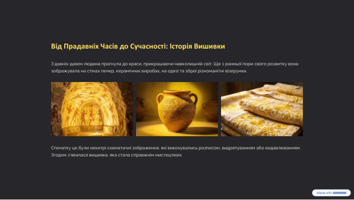 Від Прадавніх Часів до Сучасності: Історія Вишивки. З давніх-давен людина прагнула до краси, прикрашаючи навколишній світ. Ще з ранньої пори свого розвитку вона зображувала на стінах печер, керамічних виробах, на одязі та зброї різноманітні візерунки. Спочатку це були нехитрі схематичні зображення, які виконувались розписом, видряпуванням або видавлюванням. Згодом з'явилася вишивка, яка стала справжнім мистецтвом.