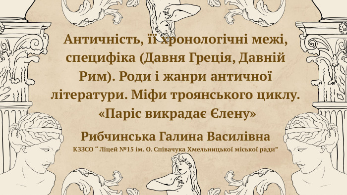 Античність, її хронологічні межі, специфіка (Давня Греція, Давній Рим). Роди і жанри античної літератури. Міфи троянського циклу. «Паріс викрадає Єлену»Рибчинська Галина Василівна. КЗЗСО “ Ліцей №15 ім. О. Співачука Хмельницької міської ради”