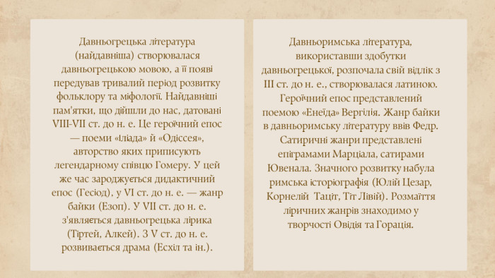 Давньогрецька література (найдавніша) створювалася давньогрецькою мовою, а її появі передував тривалий період розвитку фольклору та міфології. Найдавніші пам'ятки, що дійшли до нас, датовані VIII-VII ст. до н. е. Це героїчний епос — поеми «Іліада» й «Одіссея», авторство яких приписують легендарному співцю Гомеру. У цей же час зароджується дидактичний епос (Гесіод), у VI ст. до н. е. — жанр байки (Езоп). У VII ст. до н. е. з'являється давньогрецька лірика (Тіртей, Алкей). З V ст. до н. е. розвивається драма (Есхіл та ін.). Давньоримська література, використавши здобутки давньогрецької, розпочала свій відлік з III ст. до н. е., створювалася латиною. Героїчний епос представлений поемою «Енеїда» Вергілія. Жанр байки в давньоримську літературу ввів Федр. Сатиричні жанри представлені епіграмами Марціала, сатирами Ювенала. Значного розвитку набула римська історіографія (Юлій Цезар, Корнелій Таціт, Тіт Лівій). Розмаїття ліричних жанрів знаходимо у творчості Овідія та Горація.