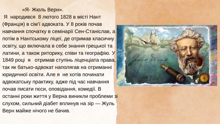  «Я- Жюль Верн». Я народився 8 лютого 1828 в місті Нант (Франція) в сім’ї адвоката. У 8 років почав навчання спочатку в семінарії Сен-Станіслав, а потім в Нантському ліцеї, де отримав класичну освіту, що включала в себе знання грецької та латини, а також риторику, співи та географію. У 1849 році я отримав ступінь ліценціата права, так як батько-адвокат наполягав на отриманні юридичної освіти. Але я не хотів починати адвокатську практику, адже під час навчання почав писати пєси, оповідання, комедії. В останні роки життя у Верна виникли проблеми зі слухом, сильний діабет вплинув на зір — Жуль Верн майже нічого не бачив.
