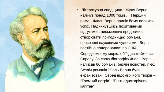  Літературна спадщина Жуля Верна налічує понад 1000 томів. Перший роман Жюль Верна приніс йому великий успіх. Надихнувшись позитивними відгуками , письменник продовжив створювати пригодницькі романи, просочені науковими чудесами . Верн постійно подорожував: по США, Середземному морю, об’їздив майже всю Європу. За свою біографію Жюль Верн написав 66 романів, безліч повістей, п’єс. Безліч романів Жюль Верна були екранізовані. Серед відомих його творів – “Таємний острів”, “П’ятнадцятирічний капітан” .