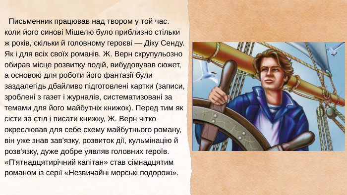  Письменник працював над твором у той час. коли його синові Мішелю було приблизно стільки ж років, скільки й головному героєві — Діку Сенду. Як і для всіх своїх романів. Ж. Верн скрупульозно обирав місце розвитку подій, вибудовував сюжет, а основою для роботи його фантазії були заздалегідь дбайливо підготовлені картки (записи, зроблені з газет і журналів, систематизовані за темами для його майбутніх книжок). Перед тим як сісти за стіл і писати книжку, Ж. Верн чітко окреслював для себе схему майбутнього роману, він уже знав зав'язку, розвиток дії, кульмінацію й розв'язку, дуже добре уявляв головних героїв. «П'ятнадцятирічний капітан» став сімнадцятим романом із серії «Незвичайні морські подорожі».