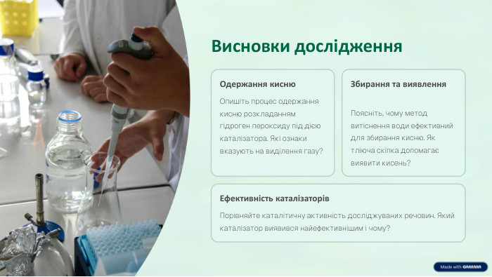 Висновки дослідження. Одержання кисню. Опишіть процес одержання кисню розкладанням гідроген пероксиду під дією каталізатора. Які ознаки вказують на виділення газу?Збирання та виявлення. Поясніть, чому метод витіснення води ефективний для збирання кисню. Як тліюча скіпка допомагає виявити кисень?Ефективність каталізаторів. Порівняйте каталітичну активність досліджуваних речовин. Який каталізатор виявився найефективнішим і чому?