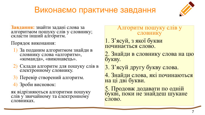  Виконаємо практичне завдання. Завдання: знайти задані слова за алгоритмом пошуку слів у словнику; скласти інший алгоритм. Порядок виконання: За поданим алгоритмом знайди в словнику слова «алгоритм», «команда», «виконавець». Склади алгоритм для пошуку слів в електронному словнику. Перевір створений алгоритм. Зроби висновок:як відрізняються алгоритми пошуку слів у звичайному та електронному словниках. Алгоритм пошуку слів у словнику1. З’ясуй, з якої букви починається слово.2. Знайди в словнику слова на цю букву.3. З’ясуй другу букву слова.4. Знайди слова, які починаються на ці дві букви.5. Продовж додавати по одній букві, поки не знайдеш шукане слово.7