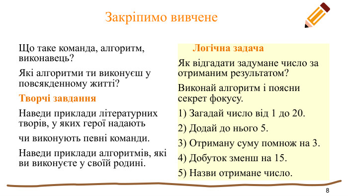  Закріпимо вивчене. Що таке команда, алгоритм, виконавець?Які алгоритми ти виконуєш у повсякденному житті?Творчі завдання. Наведи приклади літературних творів, у яких герої надаютьчи виконують певні команди. Наведи приклади алгоритмів, які ви виконуєте у своїй родині. Логічна задача. Як відгадати задумане число за отриманим результатом?Виконай алгоритм і поясни секрет фокусу.1) Загадай число від 1 до 20.2) Додай до нього 5.3) Отриману суму помнож на 3.4) Добуток зменш на 15.5) Назви отримане число.8