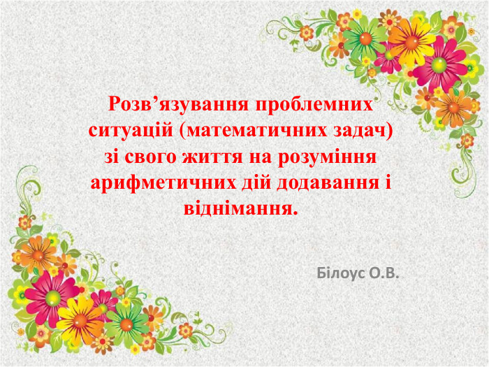 Розв’язування проблемних ситуацій (математичних задач) зі свого життя на розуміння арифметичних дій додавання і віднімання. Білоус О. В.