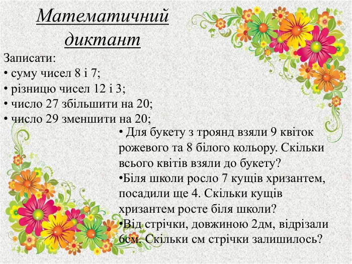 Математичний диктант. Записати: суму чисел 8 і 7; різницю чисел 12 і 3; число 27 збільшити на 20; число 29 зменшити на 20; Для букету з троянд взяли 9 квіток рожевого та 8 білого кольору. Скільки всього квітів взяли до букету?Біля школи росло 7 кущів хризантем, посадили ще 4. Скільки кущів хризантем росте біля школи?Від стрічки, довжиною 2дм, відрізали 6см. Скільки см стрічки залишилось?