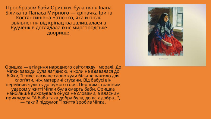 Прообразом баби Оришки була няня Івана Білика та Панаса Мирного — кріпачка Ірина Костянтинівна Батієнко, яка й після звільнення від кріпацтва залишалася в Рудченків доглядала їхнє миргородське дворище. Оришка — втілення народного світогляду і моралі. До Чіпки завжди була лагідною, ніколи не вдавалася до бійки, її тихе, ласкаве слово куди більше важило для хлоп'яти, ніж материні стусани. Від бабусі він перейняв чулість до чужого горя. Першим страшним ударом у житті Чіпки була смерть баби. Оришка найбільше виховувала онука не словами, а власним прикладом. 