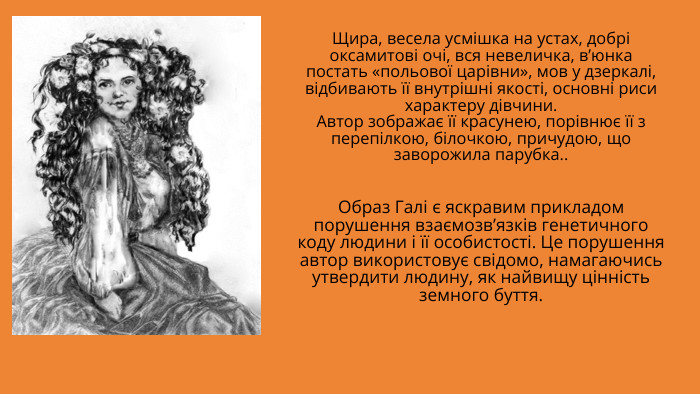 Щира, весела усмішка на устах, добрі оксамитові очі, вся невеличка, в’юнка постать «польової царівни», мов у дзеркалі, відбивають її внутрішні якості, основні риси характеру дівчини. Автор зображає її красунею, порівнює її з перепілкою, білочкою, причудою, що заворожила парубка.. Образ Галі є яскравим прикладом порушення взаємозв’язків генетичного коду людини і її особистості. Це порушення автор використовує свідомо, намагаючись утвердити людину, як найвищу цінність земного буття. 