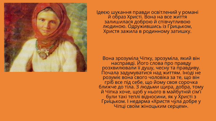 Ідеєю шукання правди освітлений у романі й образ Христі. Вона на все життя залишилася доброю й співчутливою людиною. Одружившись із Грицьком, Христя зажила в родинному затишку. Вона зрозуміла Чіпку, зрозуміла, який він насправді. Його слова про правду розхвилювали її душу, чесну та правдиву. Почала задумуватися над життям. Іноді не розуміє вона свого чоловіка за те, що він гріб все під себе, що йому своя сорочка ближче до тіла. З людьми щира, добра, тому й Чіпка хоче, щоб у нього в майбутній сім'ї були такі теплі відносини, як у Христі з Грицьком. І недарма «Христя чула добре у Чіпці своїм жіноцьким серцем».