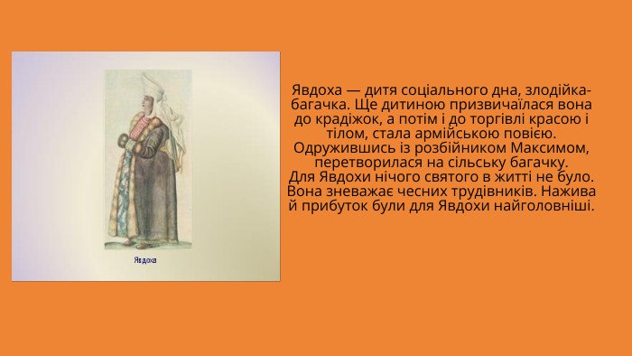 Явдоха — дитя соціального дна, злодійка-багачка. Ще дитиною призвичаїлася вона до крадіжок, а потім і до торгівлі красою і тілом, стала армійською повією. Одружившись із розбійником Максимом, перетворилася на сільську багачку. Для Явдохи нічого святого в житті не було. Вона зневажає чесних трудівників. Нажива й прибуток були для Явдохи найголовніші.