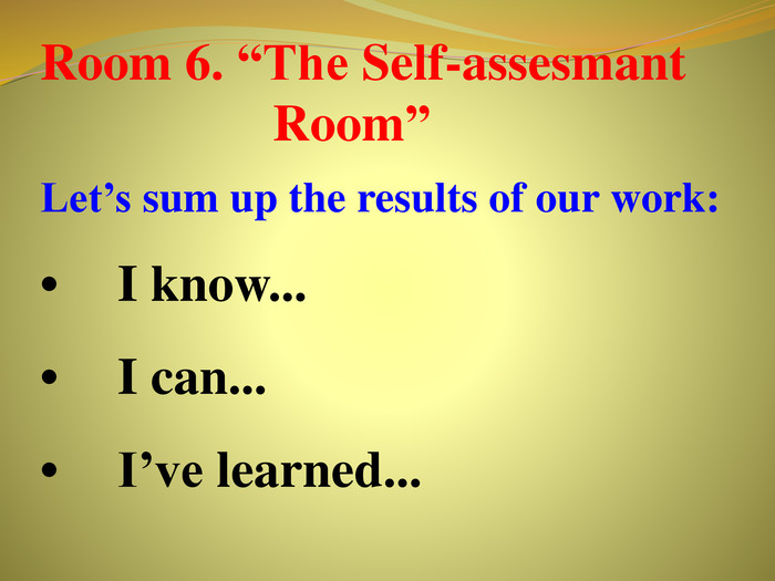 Room 6. “The Self-assesmant Room”Let’s sum up the results of our work:•	I know...•	I can...•	I’ve learned...