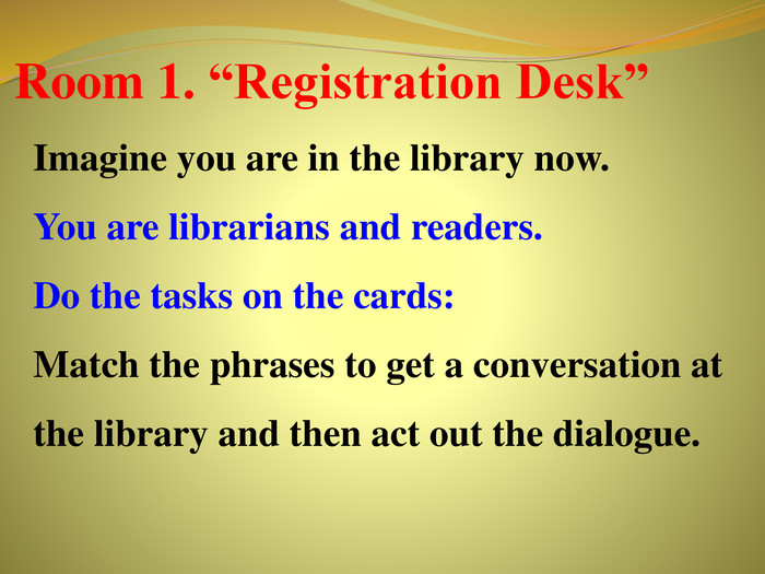 Room 1. “Registration Desk”Imagine you are in the library now. You are librarians and readers. Do the tasks on the cards: Match the phrases to get a conversation at the library and then act out the dialogue. r