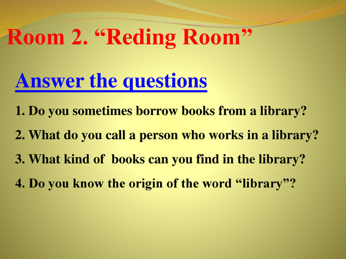 Room 2. “Reding Room”Answer the questions1. Do you sometimes borrow books from a library? 2. What do you call a person who works in a library? 3. What kind of books can you find in the library? 4. Do you know the origin of the word “library”?r