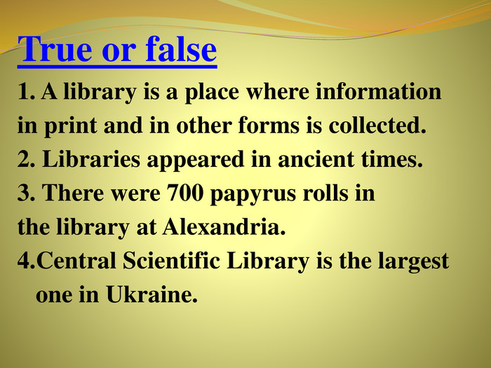 True or false1. A library is a place where information in print and in other forms is collected.2. Libraries appeared in ancient times.3. There were 700 papyrus rolls in the library at Alexandria. Central Scientific Library is the largest one in Ukraine.