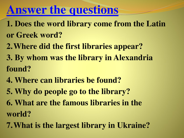 Answer the questions	1. Does the word library come from the Latin or Greek word?Where did the first libraries appear?3. By whom was the library in Alexandria found? 4. Where can libraries be found?5. Why do people go to the library?6. What are the famous libraries in the world?What is the largest library in Ukraine?rrrrrrrr