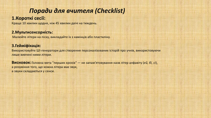  Поради для вчителя (Checklist)Короткі сесії: Краще 10 хвилин щодня, ніж 45 хвилин двічі на тиждень. Мультисенсорність: Малюйте літери на піску, викладайте їх з камінців або пластиліну. Гейміфікація: Використовуйте ШІ-генератори для створення персоналізованих історій про учнів, використовуючи лише вивчені ними літери. Висновок: Головна мета 