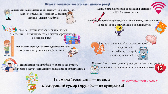 Вітаю з початком нового навчального року!Бажаю вам на кожному уроці вмикати «режим генія», а на контрольних – «режим Шерлока» (інтуїція + логіка = 12 балів)!Бажаю вам відкривати нові знання швидше, ніж Wi-Fi ловить сигнал. Нехай канікули здаються нескінченними, а навчання — цікавим квестом з рівнем «проходиться з першого разу»!Хай у вас завжди буде ручка, яка пише, зошит, який не зникає, і голова, повна світлих ідей (і трохи жартів)!Нехай сміх буде гучнішим за дзвінок на урок, а оцінки – вищі, ніж ваш зріст після літа!Бажаю вам мати пам’ять, як у комп’ютера, заряд енергії, як у білки, і настрій, як після улюбленої гри!Нехай контрольні роботи проходять без стресу, а відповіді в тестах «випадково» виявляються правильними! Хай ваш 6 клас стане роком суперпригод, веселих друзів і приємних несподіванок, а іноді й несподіваних І пам’ятайте: знання — це сила, але хороший гумор і дружба — це суперсила!!!!!!ФОТО ВАШОГО КЛАСУ!!!!