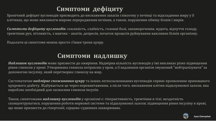 Хронічний дефіцит вуглеводів призводить до виснаження запасів глікогену у печінці та відкладення жиру у її клітинах, що може викликати жирове переродження печінки, а також, порушення обміну білків і жирів. Симптоми дефіциту вуглеводів: сонливість, слабкість, головні болі, запаморочення, нудота, відчуття голоду,тремтіння рук, пітливість, з важчих - апатія, депресія, початок процесів руйнування важливих білків організму. Подолати ці симптоми можна просто з'ївши трохи цукру. Iryna Chernychuk. Симптоми дефіциту. Симптоми надлишку. Надлишок вуглеводів може призвести до ожиріння. Надмірна кількість вуглеводів у їжі викликає різке підвищення рівня глюкози у крові. Утворювана глюкоза потрапляє у кров, а її надлишки організм змушений 