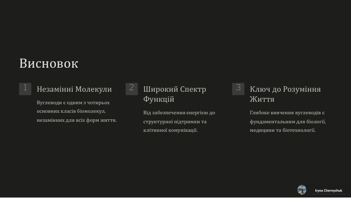 Висновок1 Незамінні Молекули. Вуглеводи є одним з чотирьох основних класів біомолекул, незамінних для всіх форм життя.2 Широкий Спектр Функцій. Від забезпечення енергією до структурної підтримки та клітинної комунікації.3 Ключ до Розуміння Життя. Глибоке вивчення вуглеводів є фундаментальним для біології, медицини та біотехнології. Iryna Chernychuk
