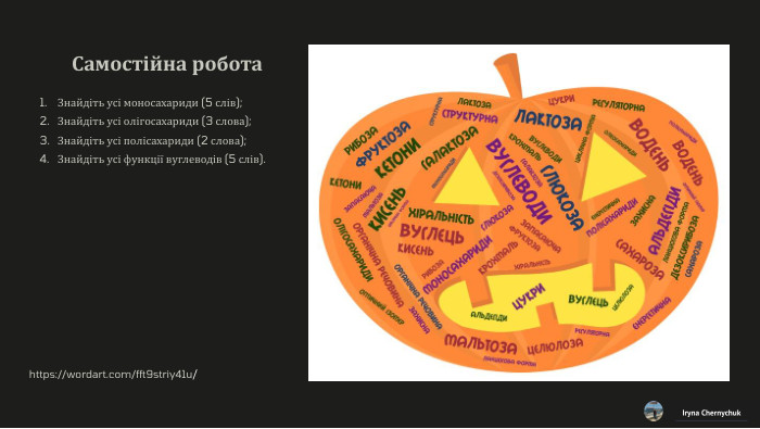 Самостійна робота. Знайдіть усі моносахариди (5 слів);Знайдіть усі олігосахариди (3 слова);Знайдіть усі полісахариди (2 слова);Знайдіть усі функції вуглеводів (5 слів). Iryna Chernychukhttps://wordart.com/fft9striy41u/ 