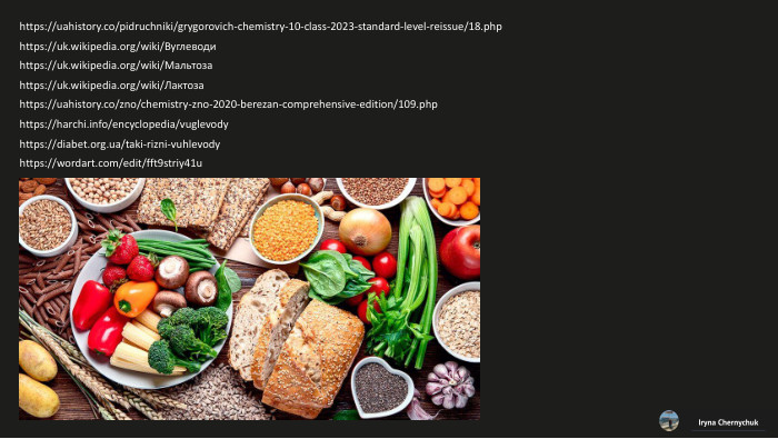 https://uahistory.co/pidruchniki/grygorovich-chemistry-10-class-2023-standard-level-reissue/18.phphttps://uk.wikipedia.org/wiki/Вуглеводиhttps://uk.wikipedia.org/wiki/Мальтозаhttps://uk.wikipedia.org/wiki/Лактозаhttps://uahistory.co/zno/chemistry-zno-2020-berezan-comprehensive-edition/109.phphttps://harchi.info/encyclopedia/vuglevodyhttps://diabet.org.ua/taki-rizni-vuhlevodyhttps://wordart.com/edit/fft9striy41u. Iryna Chernychuk