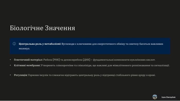 Біологічне Значення. Центральна роль у метаболізмі: Вуглеводи є ключовими для енергетичного обміну та синтезу багатьох важливих молекул. Генетичний матеріал: Рибоза (РНК) та дезоксирибоза (ДНК) – фундаментальні компоненти нуклеїнових кислот. Клітинні мембрани: Утворюють глікопротеїни та гліколіпіди, що важливі для міжклітинного розпізнавання та сигналізації. Регуляція: Гормони інсулін та глюкагон відіграють центральну роль у підтримці стабільного рівня цукру в крові. Iryna Chernychuk