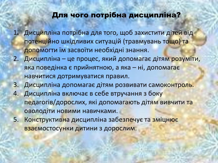  Для чого потрібна дисципліна? Дисципліна потрібна для того, щоб захистити дітей від потенційно шкідливих ситуацій (травмувань тощо) та допомогти їм засвоїти необхідні знання. Дисципліна – це процес, який допомагає дітям розуміти, яка поведінка є прийнятною, а яка – ні, допомагає навчитися дотримуватися правил. Дисципліна допомагає дітям розвивати самоконтроль. Дисципліна включає в себе втручання з боку педагогів/дорослих, які допомагають дітям вивчити та оволодіти новими навичками. Конструктивна дисципліна забезпечує та зміцнює взаємостосунки дитини з дорослим. 