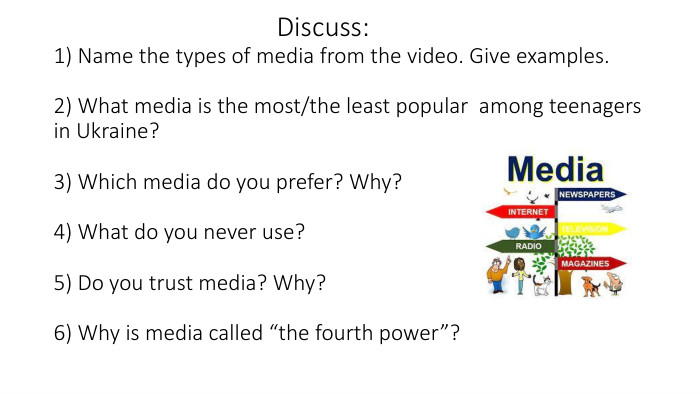  Discuss:1) Name the types of media from the video. Give examples.2) What media is the most/the least popular among teenagers in Ukraine?3) Which media do you prefer? Why?4) What do you never use?5) Do you trust media? Why?6) Why is media called “the fourth power”?