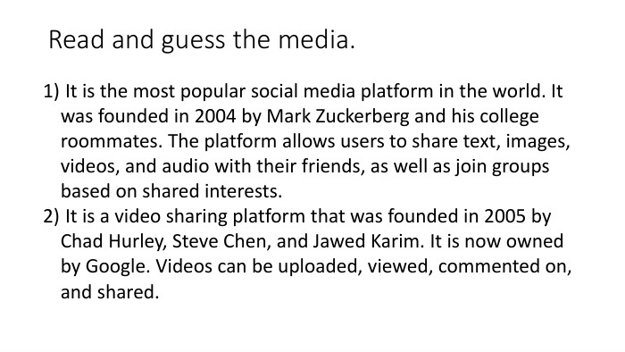 Read and guess the media. It is the most popular social media platform in the world. It was founded in 2004 by Mark Zuckerberg and his college roommates. The platform allows users to share text, images, videos, and audio with their friends, as well as join groups based on shared interests. It is a video sharing platform that was founded in 2005 by Chad Hurley, Steve Chen, and Jawed Karim. It is now owned by Google. Videos can be uploaded, viewed, commented on, and shared.