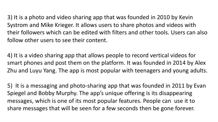 3) It is a photo and video sharing app that was founded in 2010 by Kevin Systrom and Mike Krieger. It allows users to share photos and videos with their followers which can be edited with filters and other tools. Users can also follow other users to see their content.4) It is a video sharing app that allows people to record vertical videos for smart phones and post them on the platform. It was founded in 2014 by Alex Zhu and Luyu Yang. The app is most popular with teenagers and young adults.5) It is a messaging and photo-sharing app that was founded in 2011 by Evan Spiegel and Bobby Murphy. The app’s unique offering is its disappearing messages, which is one of its most popular features. People can use it to share messages that will be seen for a few seconds then be gone forever.