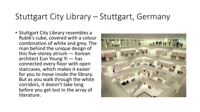 Stuttgart City Library – Stuttgart, Germany. Stuttgart City Library resembles a Rubik’s cube, covered with a colour combination of white and grey. The man behind the unique design of this five-storey atrium — Korean architect Eun Young Yi — has connected every floor with open staircases, which makes it easier for you to move inside the library. But as you walk through the white corridors, it doesn’t take long before you get lost in the array of literature. 